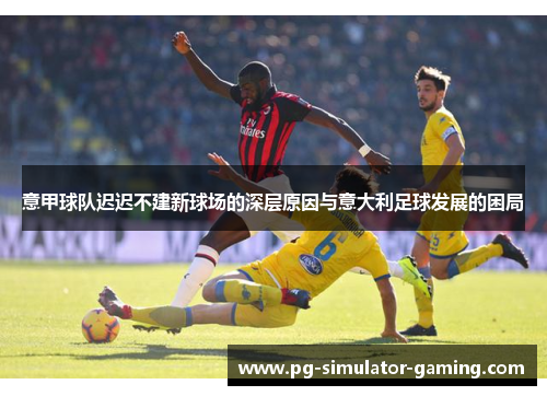 意甲球队迟迟不建新球场的深层原因与意大利足球发展的困局