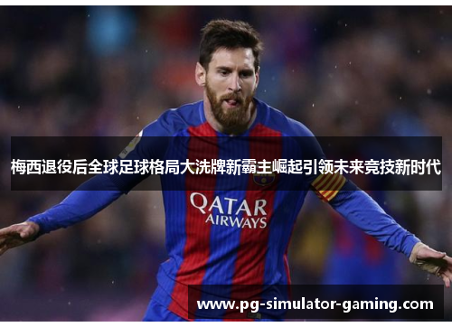 梅西退役后全球足球格局大洗牌新霸主崛起引领未来竞技新时代