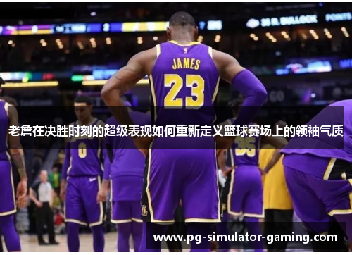 老詹在决胜时刻的超级表现如何重新定义篮球赛场上的领袖气质