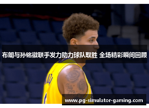 布朗与孙铭徽联手发力助力球队取胜 全场精彩瞬间回顾