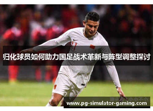 归化球员如何助力国足战术革新与阵型调整探讨