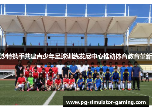 沙特携手共建青少年足球训练发展中心推动体育教育革新